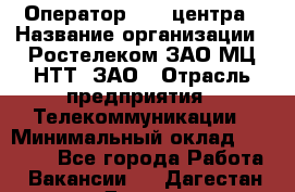 Оператор Call-центра › Название организации ­ Ростелеком ЗАО МЦ НТТ, ЗАО › Отрасль предприятия ­ Телекоммуникации › Минимальный оклад ­ 20 000 - Все города Работа » Вакансии   . Дагестан респ.,Дагестанские Огни г.